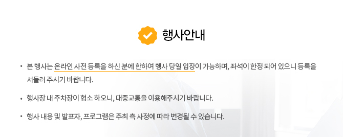 행사안내 - 본 행사는 온라인 사전 등록을 하신 분에 한하여 행사 당일 입장이 가능하며, 좌석이 한정 되어 있으니 등록을 서둘러 주시기 바랍니다. 행사장 내 주차장이 협소 하오니, 대중교통을 이용해주시기 바랍니다. 행사 내용 및 발표자, 프로그램은 주최 측 사정에 따라 변경될 수 있습니다.