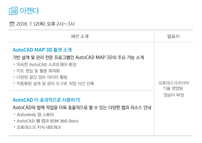 아젠다 : 1. AutoCAD MAP 3D 툴셋 소개 - 기반 설계 및 관리 전문 프로그램인 AutoCAD MAP 3D의 주요 기능 소개 (익숙한 AutoCAD 소프트웨어 환경, 지도 편집 및 활용 최적화, 다양한 공간 정보 데이터 활용, 자동화된 설계 및 관리 도구로 작업 시간 단축) 2. AutoCAD 더 효과적으로 사용하기! - AutoCAD와 함께 작업을 더욱 효율적으로 할 수 있는 다양한 앱과 리소스 안내 (Autodesk 앱 스토어, AutoCAD 웹 앱과 BIM 360 Docs, 오토데스크 지식 네트워크)