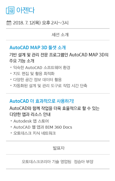 아젠다 : 1. AutoCAD MAP 3D 툴셋 소개 - 기반 설계 및 관리 전문 프로그램인 AutoCAD MAP 3D의 주요 기능 소개 (익숙한 AutoCAD 소프트웨어 환경, 지도 편집 및 활용 최적화, 다양한 공간 정보 데이터 활용, 자동화된 설계 및 관리 도구로 작업 시간 단축) 2. AutoCAD 더 효과적으로 사용하기! - AutoCAD와 함께 작업을 더욱 효율적으로 할 수 있는 다양한 앱과 리소스 안내 (Autodesk 앱 스토어, AutoCAD 웹 앱과 BIM 360 Docs, 오토데스크 지식 네트워크)